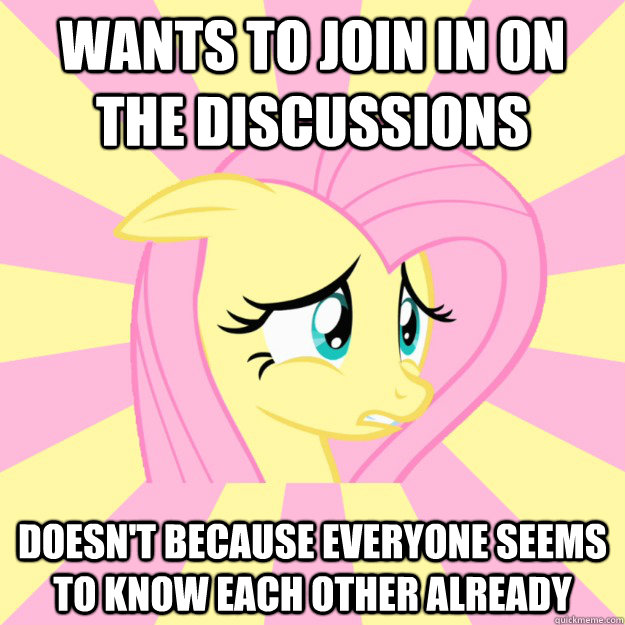 Wants to join in on the discussions Doesn't because everyone seems to know each other already  Socially awkward brony