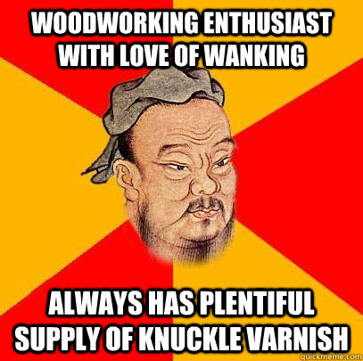 woodworking Enthusiast with love of wanking always has plentiful supply of knuckle varnish  Confucius says