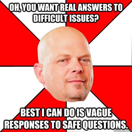 Oh, you want real answers to difficult issues? Best I can do is vague responses to safe questions.  Pawn Star