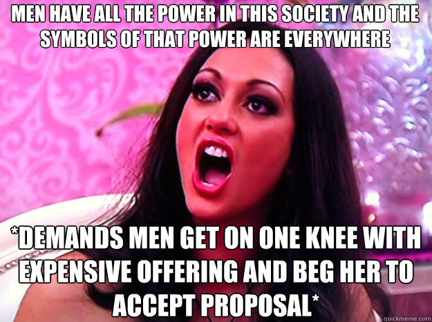 MEN HAVE ALL THE POWER IN THIS SOCIETY AND THE SYMBOLS OF THAT POWER ARE EVERYWHERE *DEMANDS MEN GET ON ONE KNEE WITH EXPENSIVE OFFERING AND BEG HER TO ACCEPT PROPOSAL*  Feminist Nazi