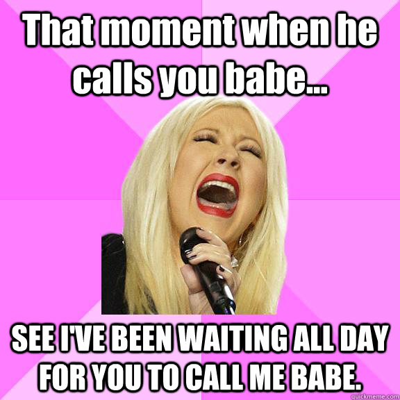 That moment when he calls you babe... SEE I'VE BEEN WAITING ALL DAY FOR YOU TO CALL ME BABE.  Wrong Lyrics Christina