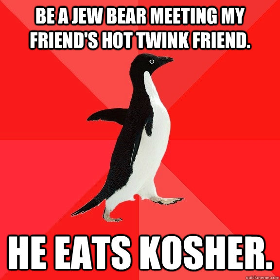 Be a Jew bear meeting my friend's hot twink friend. He eats kosher.  Socially Awesome Penguin