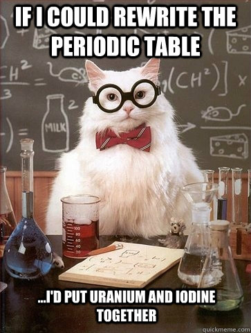 If I could rewrite the periodic table ...I'd put Uranium and Iodine together  Chemistry Cat