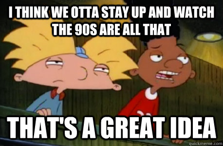 i think we otta stay up and watch the 90s are all that that's a great idea  Skeptical Hey Arnold