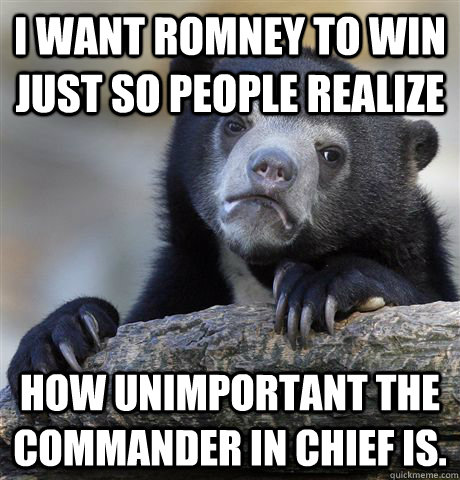 I want Romney to win just so people realize How unimportant the commander in chief is.  Confession Bear