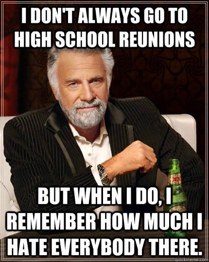 I don't always go to High School reunions but when I do, I remember how much i hate everybody there. - I don't always go to High School reunions but when I do, I remember how much i hate everybody there.  The Most Interesting Man In The World