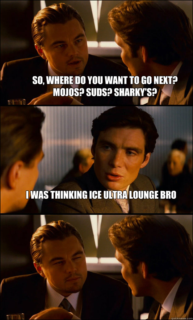 So, where do you want to go next? Mojos? Suds? Sharky's? I was thinking ice ultra lounge bro   Inception