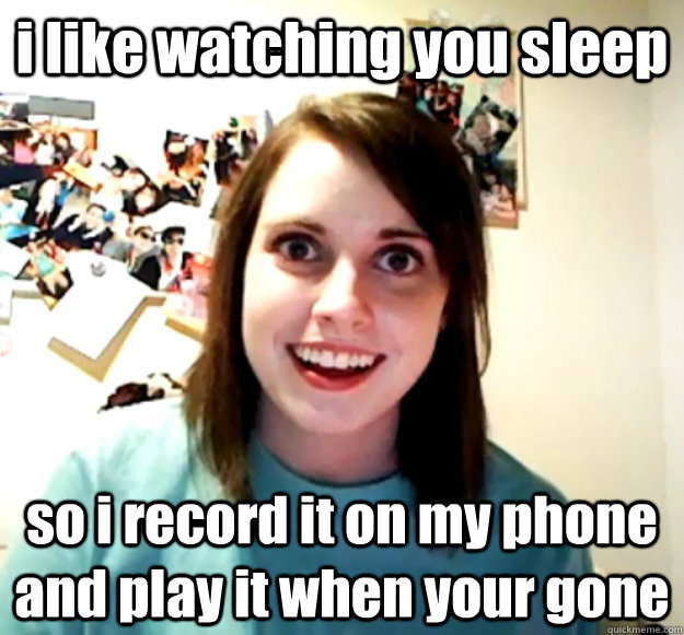 i like watching you sleep so i record it on my phone and play it when your gone  Overly Attached Girlfriend