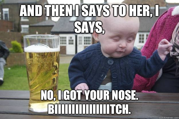 And then I says to her, I says, No, I got your nose. Biiiiiiiiiiiiiiiitch. 
 - And then I says to her, I says, No, I got your nose. Biiiiiiiiiiiiiiiitch. 
  drunk baby