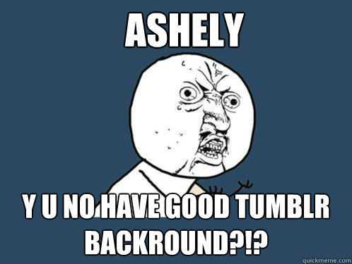 ashely y u no have good tumblr backround?!?  Y U No