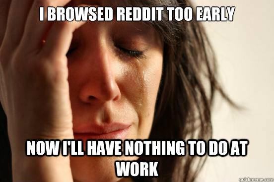 i browsed reddit too early now i'll have nothing to do at work  First World Problems