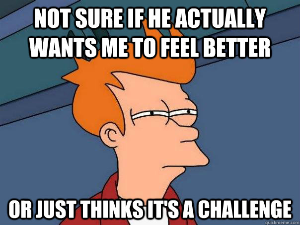not sure if he actually wants me to feel better or just thinks it's a challenge - not sure if he actually wants me to feel better or just thinks it's a challenge  Futurama Fry