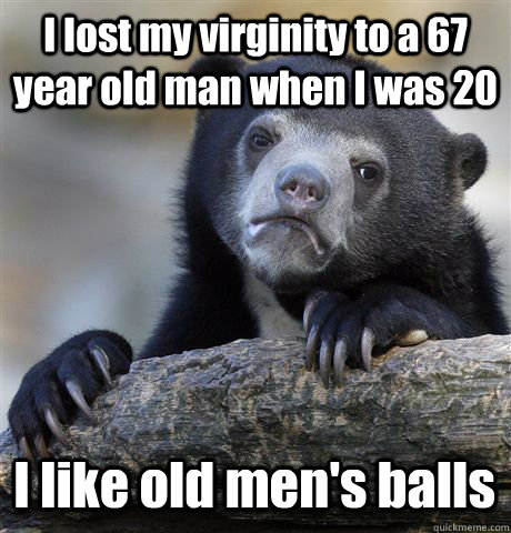 I lost my virginity to a 67 year old man when I was 20 I like old men's balls  Confession Bear