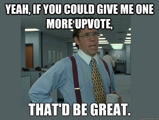 Yeah, if you could give me one more upvote, That'd be great.  Office Space Lumbergh