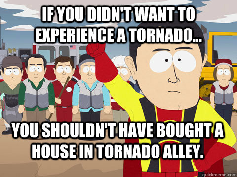 If you didn't want to experience a tornado... You shouldn't have bought a house in Tornado Alley. - If you didn't want to experience a tornado... You shouldn't have bought a house in Tornado Alley.  Captain Hindsight