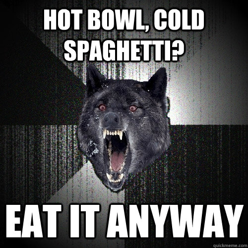 Hot bowl, cold spaghetti? eat it anyway  Insanity Wolf