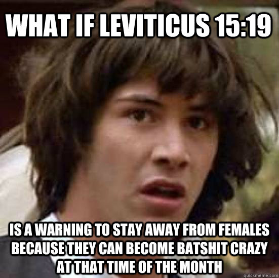 What if Leviticus 15:19 is a warning to stay away from females because they can become batshit crazy at that time of the month - What if Leviticus 15:19 is a warning to stay away from females because they can become batshit crazy at that time of the month  conspiracy keanu