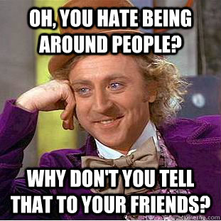 Oh, you hate being around people? Why don't you tell that to your friends?  Condescending Wonka