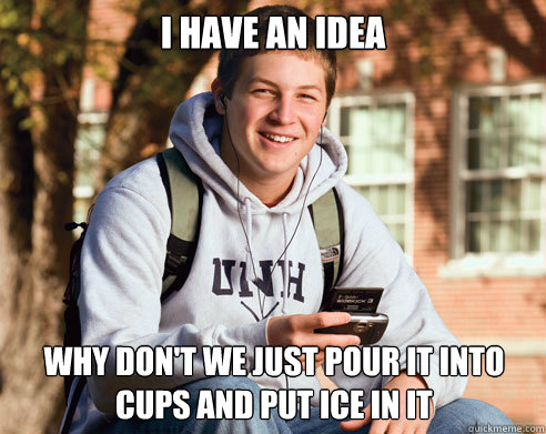 I have an idea Why don't we just pour it into cups and put ice in it  College Freshman