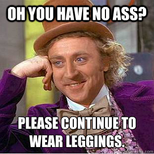 Oh you have no ass? Please continue to wear leggings.  Condescending Wonka