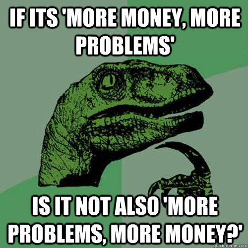 If its 'More money, more problems' is it not also 'more problems, more money?' - If its 'More money, more problems' is it not also 'more problems, more money?'  Philosoraptor