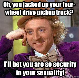 Oh, you jacked up your four-wheel drive pickup truck? I'll bet you are so security in your sexuality!  Condescending Wonka