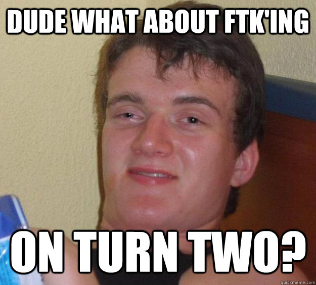 dude what about ftk'ing  on turn two?  10 Guy