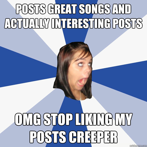 Posts great songs and actually interesting posts OMG STOP LIKING MY POSTS CREEPER  Annoying Facebook Girl