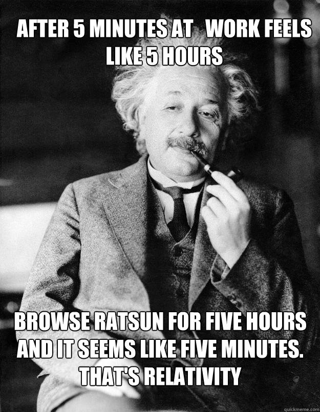 after 5 minutes at   work feels like 5 hours Browse Ratsun for five hours and it seems like five minutes. That's relativity  Einstein