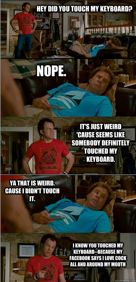 Hey did you touch my keyboard? Nope. It's just weird 'cause seems like somebody definitely touched my keyboard. Ya that is weird. Cause I didn't touch it. I know you touched my keyboard--because my facebook says i love cock all and around my mouth  