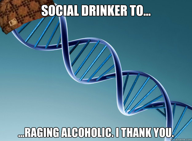 Social Drinker to... ...raging alcoholic. I thank you. - Social Drinker to... ...raging alcoholic. I thank you.  Scumbag Genetics