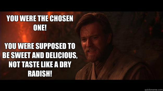 YOU WERE THE CHOSEN ONE!

You were supposed to be sweet and delicious, not taste like a dry radish! - YOU WERE THE CHOSEN ONE!

You were supposed to be sweet and delicious, not taste like a dry radish!  Chosen One