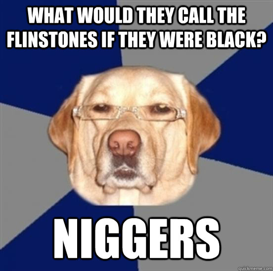 What would they call the flinstones if they were black? NIGGERS  