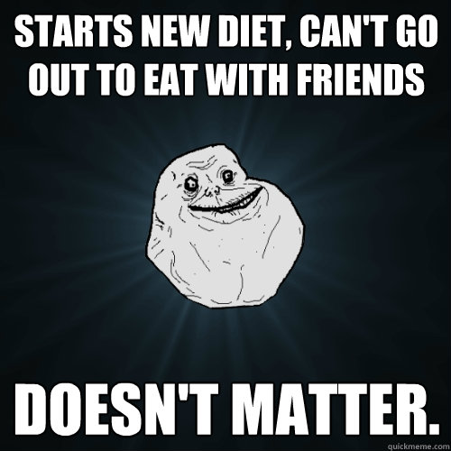 Starts new diet, can't go out to eat with friends Doesn't matter. - Starts new diet, can't go out to eat with friends Doesn't matter.  Forever Alone