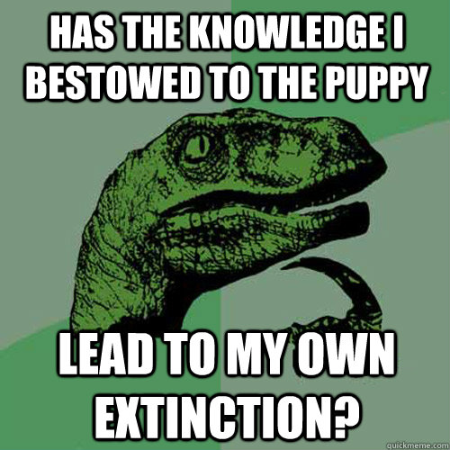 Has the knowledge i bestowed to the puppy lead to my own extinction?  Philosoraptor