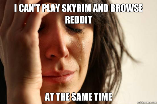 i can't play skyrim and browse reddit at the same time  First World Problems