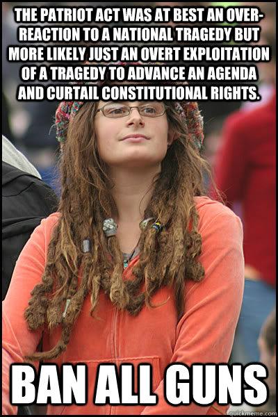 The Patriot Act was at best an over-reaction to a national tragedy but more likely just an overt exploitation of a tragedy to advance an agenda and curtail constitutional rights. Ban all guns - The Patriot Act was at best an over-reaction to a national tragedy but more likely just an overt exploitation of a tragedy to advance an agenda and curtail constitutional rights. Ban all guns  College Liberal