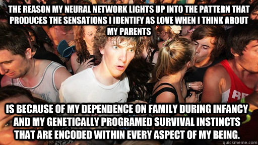 The reason my neural network lights up into the pattern that produces the sensations I identify as love when I think about my parents is because of my dependence on family during infancy and my genetically programed survival instincts that are encoded wit - The reason my neural network lights up into the pattern that produces the sensations I identify as love when I think about my parents is because of my dependence on family during infancy and my genetically programed survival instincts that are encoded wit  Sudden Clarity Clarence