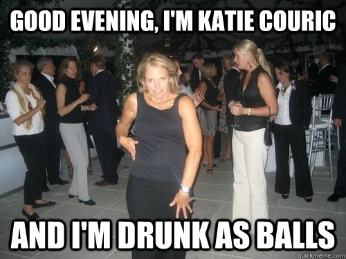 GOOD EVENING, I'M KATIE COURIC AND I'm drunk as balls  