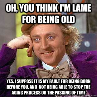 Oh, you think I'm lame for being old yes, I suppose it is my fault for being born before you, and  not being able to stop the aging process or the passing of time  Condescending Wonka