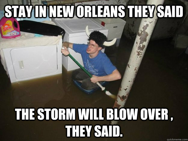 sTAY IN NEW ORLEANS THEY SAID THE STORM WILL BLOW OVER , THEY SAID. - sTAY IN NEW ORLEANS THEY SAID THE STORM WILL BLOW OVER , THEY SAID.  Do the laundry they said