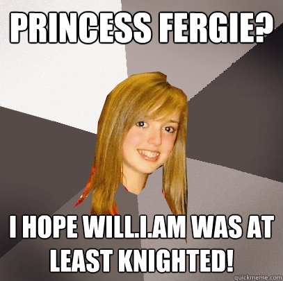 princess fergie? i hope will.i.am was at least knighted!  Musically Oblivious 8th Grader