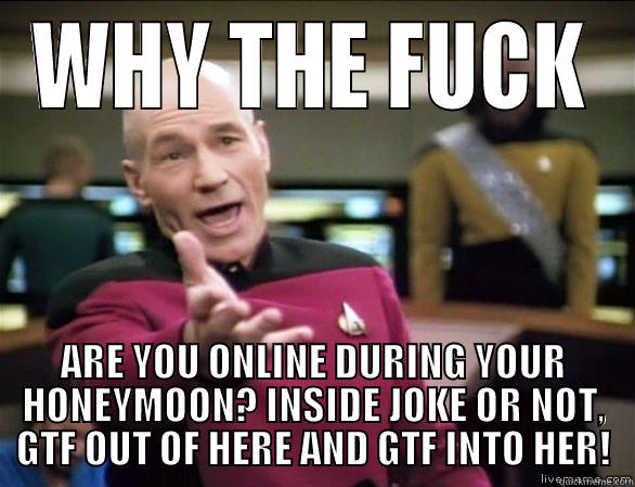 WHY THE FUCK ARE YOU ONLINE DURING YOUR HONEYMOON? INSIDE JOKE OR NOT, GTF OUT OF HERE AND GTF INTO HER! Annoyed Picard HD