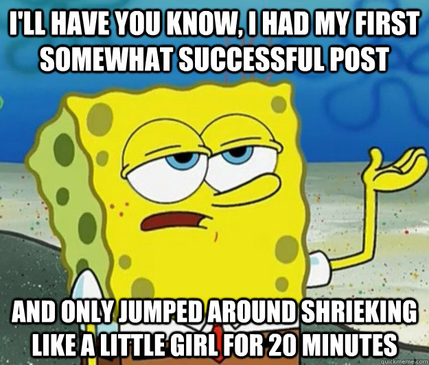 I'll have you know, I had my first somewhat successful post  and only jumped around shrieking like a little girl for 20 minutes - I'll have you know, I had my first somewhat successful post  and only jumped around shrieking like a little girl for 20 minutes  Tough Spongebob