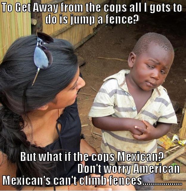 TO GET AWAY FROM THE COPS ALL I GOTS TO DO IS JUMP A FENCE? BUT WHAT IF THE COPS MEXICAN?                                    DON'T WORRY AMERICAN MEXICAN'S CAN'T CLIMB FENCES................... Skeptical Third World Kid