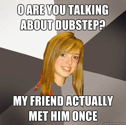 O are you talking about Dubstep? My friend actually met him once  Musically Oblivious 8th Grader