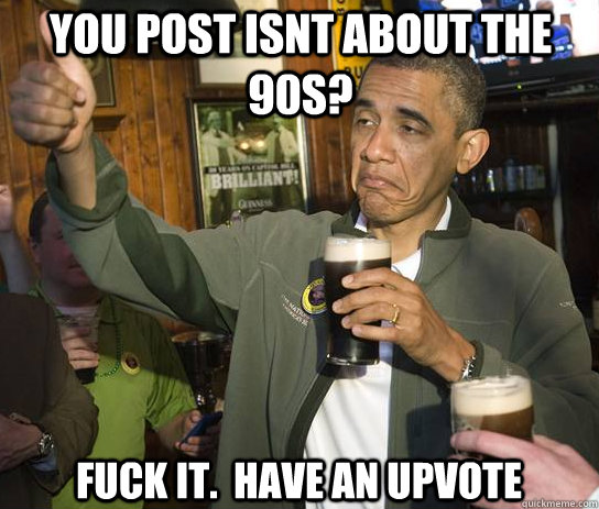 You post Isnt about the 90s? Fuck it.  Have an upvote  Upvoting Obama