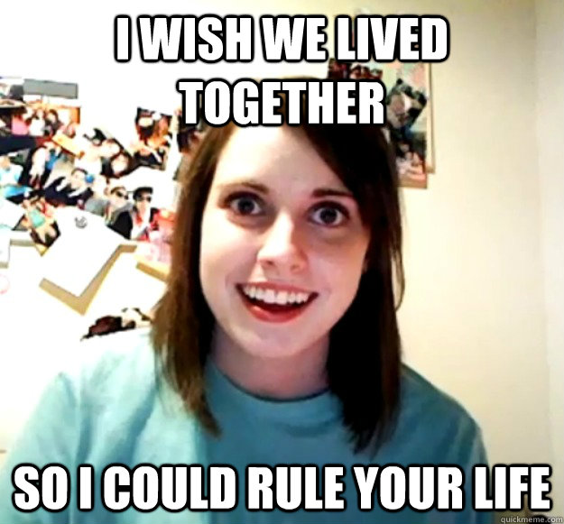 I wish we lived together so I could rule your life  Overly Attached Girlfriend