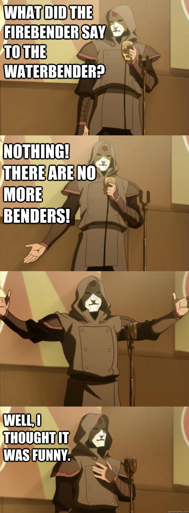 What did the firebender say to the waterbender? Nothing! There are no more benders! Well, I thought it was funny.  Bad Joke Amon