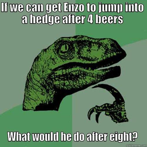 IF WE CAN GET ENZO TO JUMP INTO A HEDGE AFTER 4 BEERS WHAT WOULD HE DO AFTER EIGHT? Philosoraptor